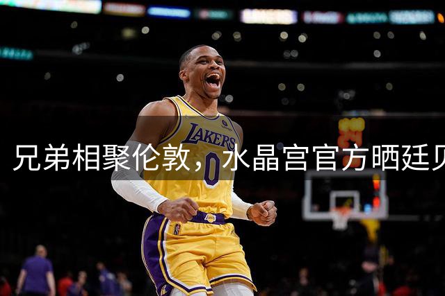 兄弟相聚伦敦，水晶宫官方晒廷贝尔兄弟举球衣合照