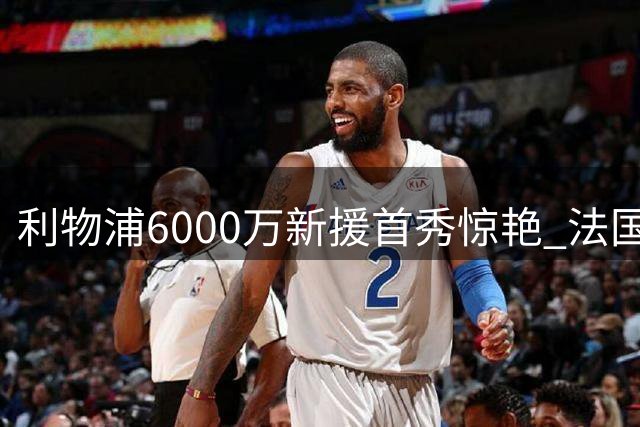 利物浦6000万新援首秀惊艳 法国小将展现全能中卫潜质