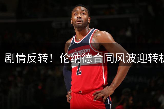 剧情反转！伦纳德合同风波迎转机 爆料记者恐陷麻烦
