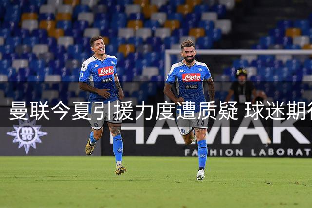 曼联今夏引援力度遭质疑 球迷期待与投入差距明显