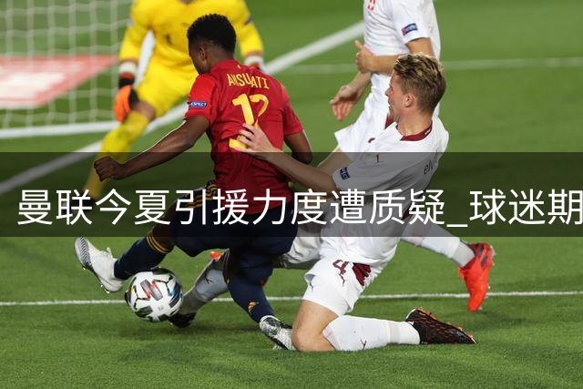 曼联今夏引援力度遭质疑 球迷期待与投入差距明显