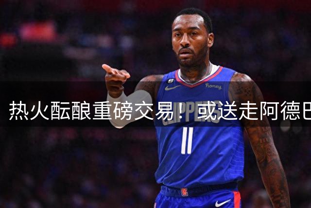 热火酝酿重磅交易！或送走阿德巴约打造字母哥冠军阵容