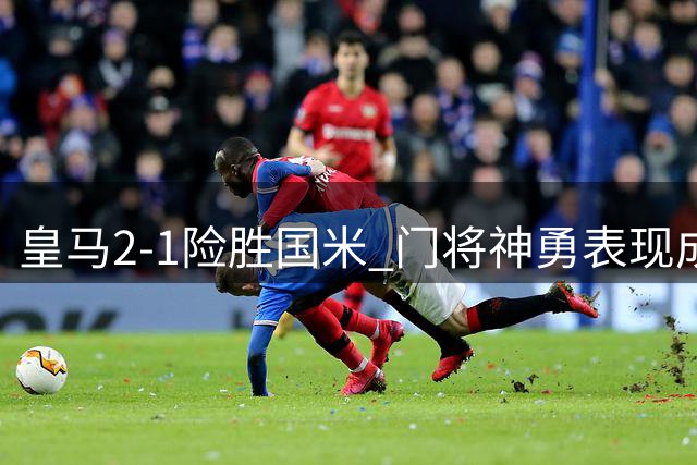 皇马2-1险胜国米 门将神勇表现成关键 中场控制力存隐忧
